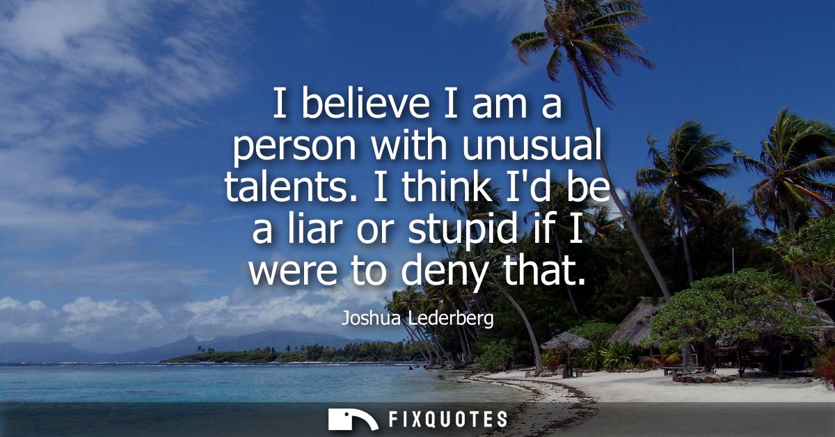 I believe I am a person with unusual talents. I think Id be a liar or stupid if I were to deny that