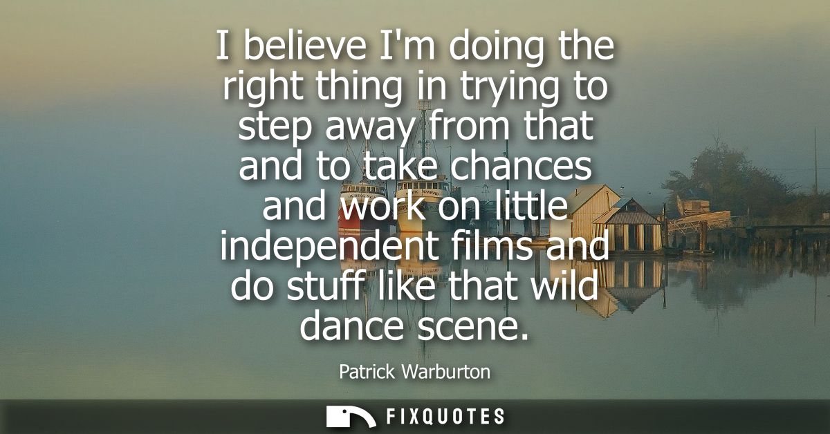 I believe Im doing the right thing in trying to step away from that and to take chances and work on little independent f