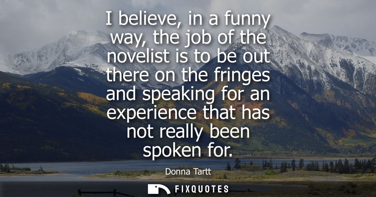 I believe, in a funny way, the job of the novelist is to be out there on the fringes and speaking for an experience that