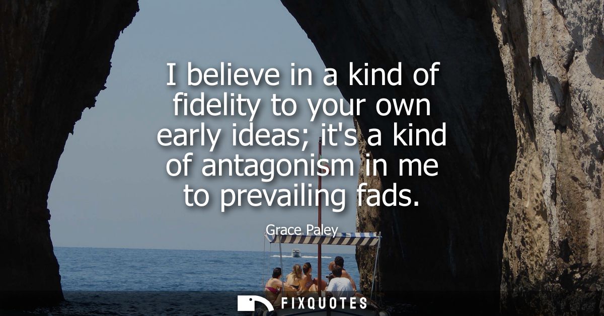 I believe in a kind of fidelity to your own early ideas its a kind of antagonism in me to prevailing fads