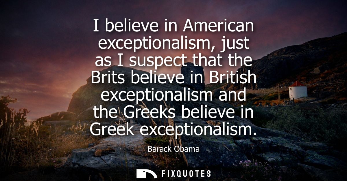 I believe in American exceptionalism, just as I suspect that the Brits believe in British exceptionalism and the Greeks 