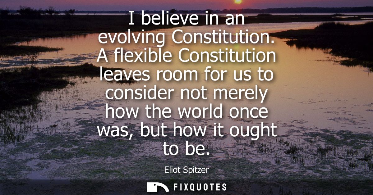 I believe in an evolving Constitution. A flexible Constitution leaves room for us to consider not merely how the world o