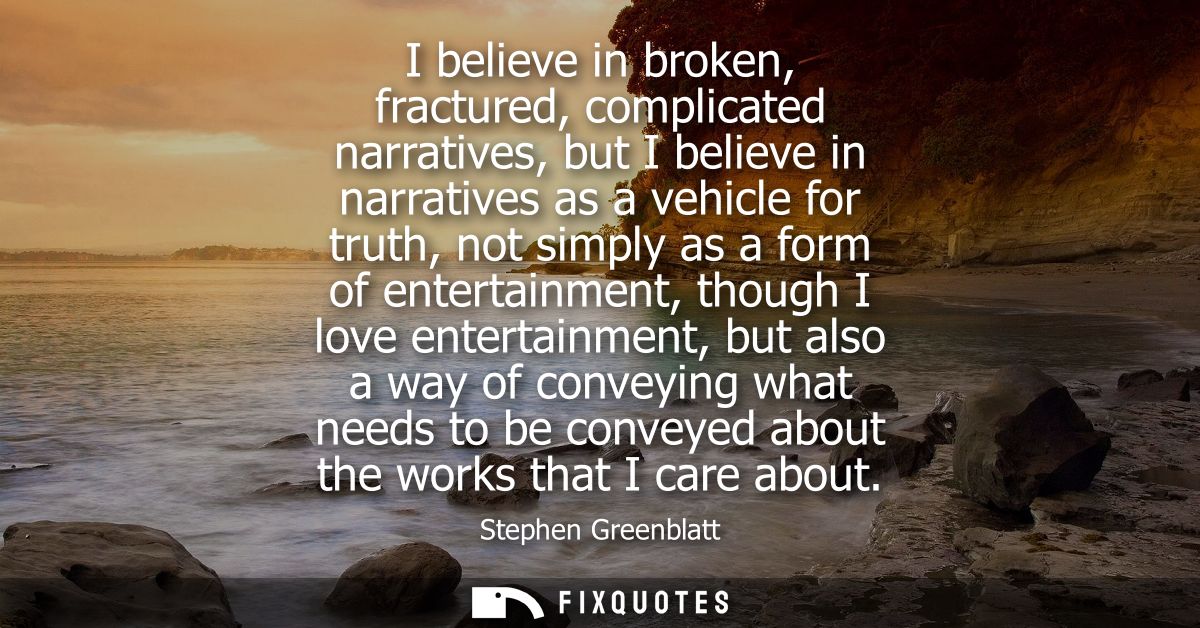 I believe in broken, fractured, complicated narratives, but I believe in narratives as a vehicle for truth, not simply a