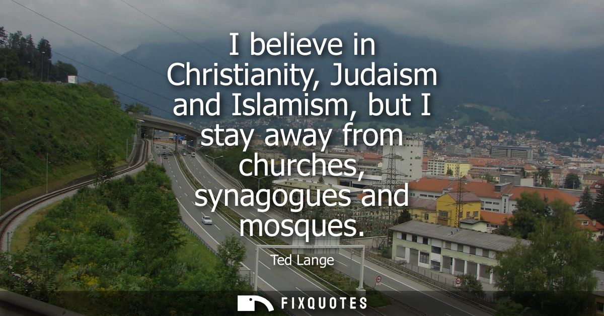 I believe in Christianity, Judaism and Islamism, but I stay away from churches, synagogues and mosques
