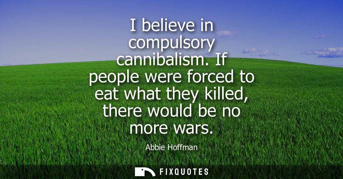 I believe in compulsory cannibalism. If people were forced to eat what they killed, there would be no more wars
