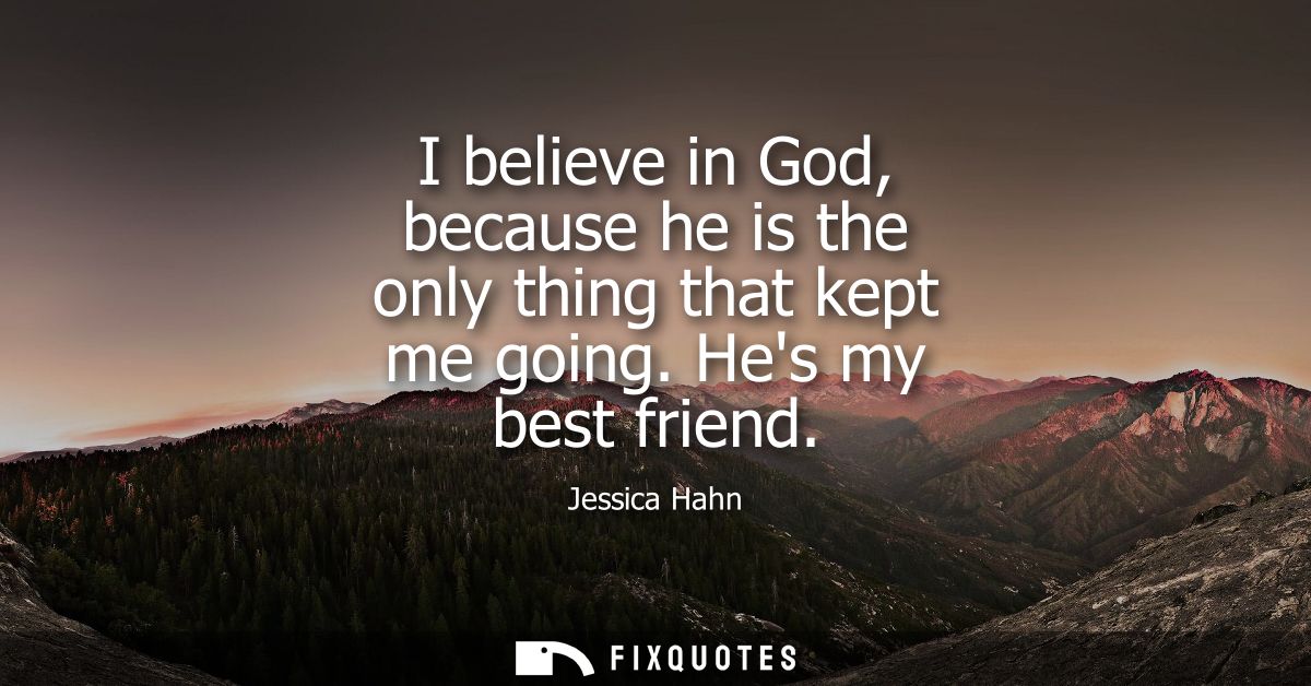 I believe in God, because he is the only thing that kept me going. Hes my best friend