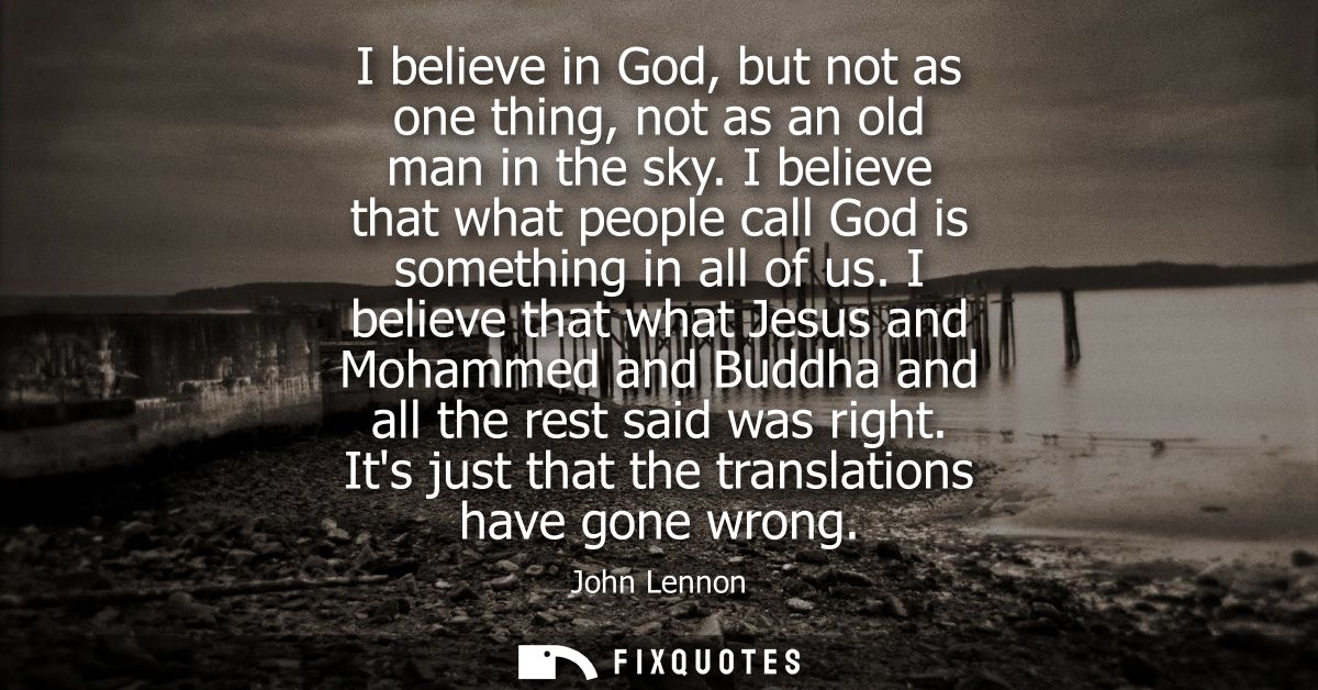 I believe in God, but not as one thing, not as an old man in the sky. I believe that what people call God is something i