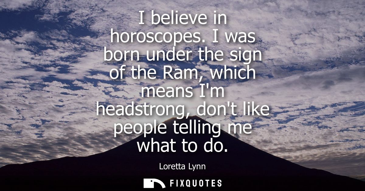 I believe in horoscopes. I was born under the sign of the Ram, which means Im headstrong, dont like people telling me wh