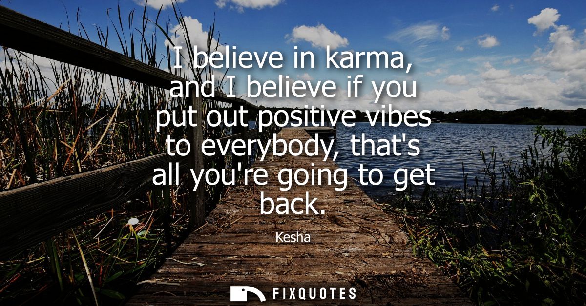 I believe in karma, and I believe if you put out positive vibes to everybody, thats all youre going to get back