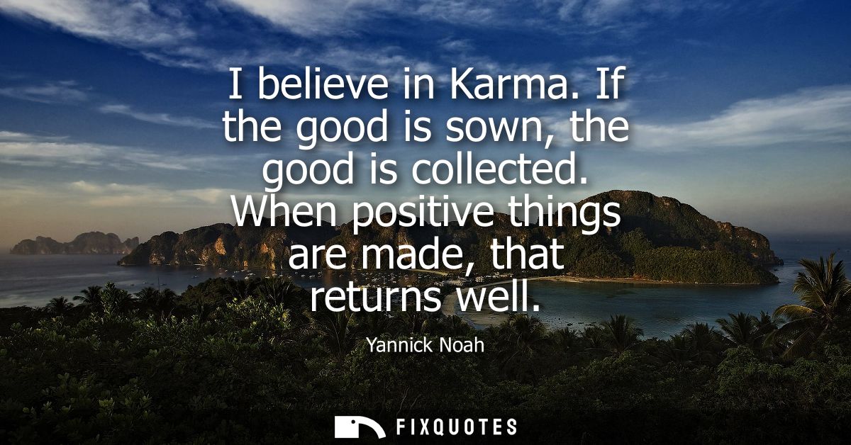 I believe in Karma. If the good is sown, the good is collected. When positive things are made, that returns well