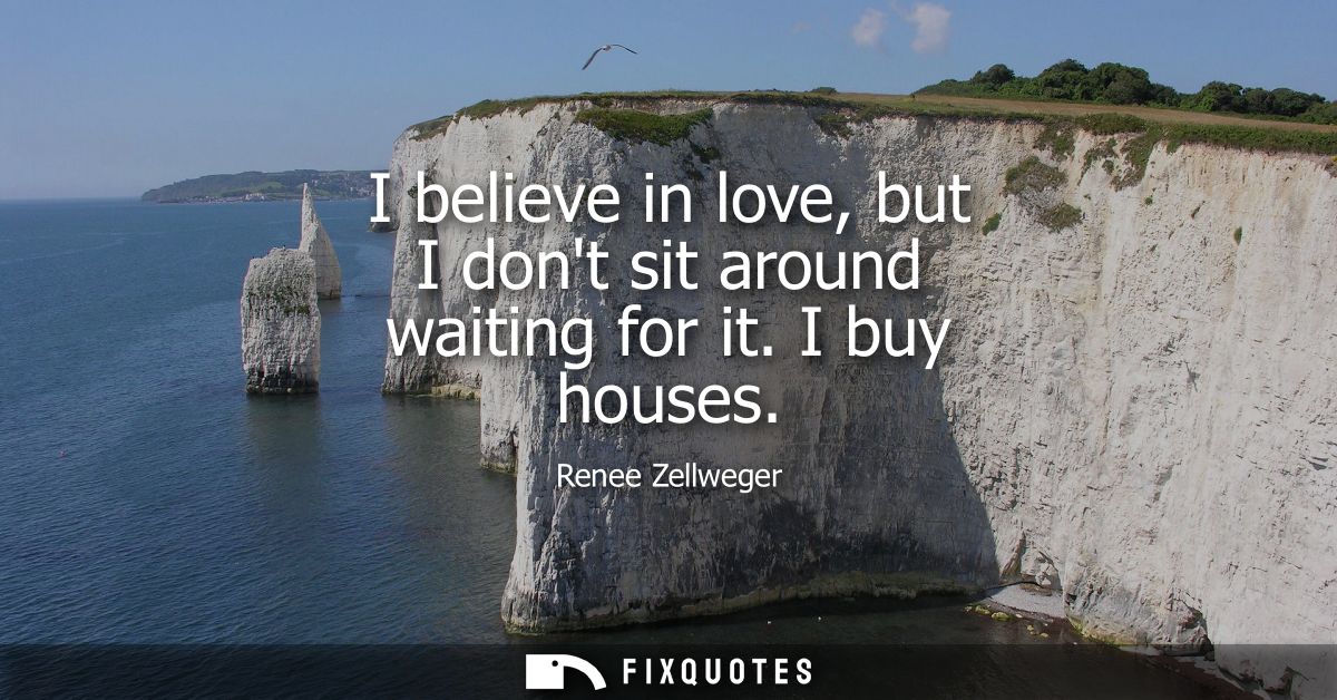 I believe in love, but I dont sit around waiting for it. I buy houses