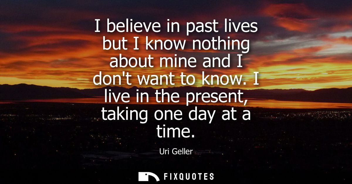 I believe in past lives but I know nothing about mine and I dont want to know. I live in the present, taking one day at 