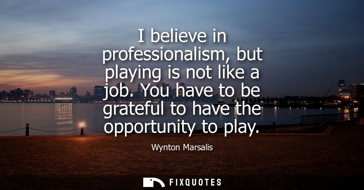 I believe in professionalism, but playing is not like a job. You have to be grateful to have the opportunity to play