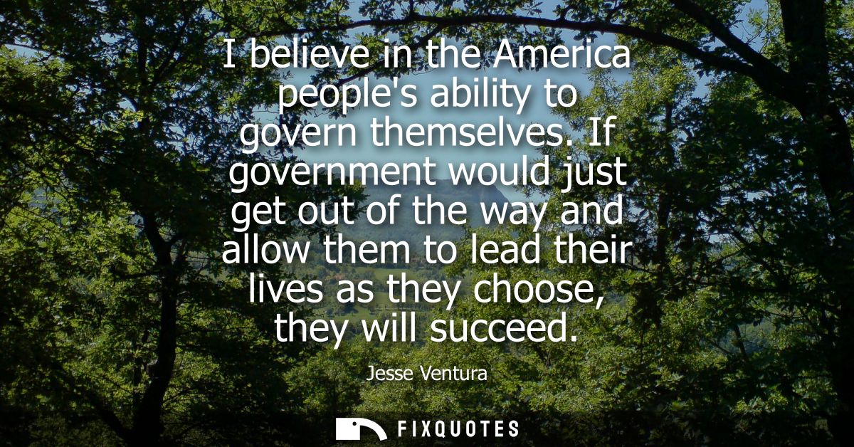 I believe in the America peoples ability to govern themselves. If government would just get out of the way and allow the