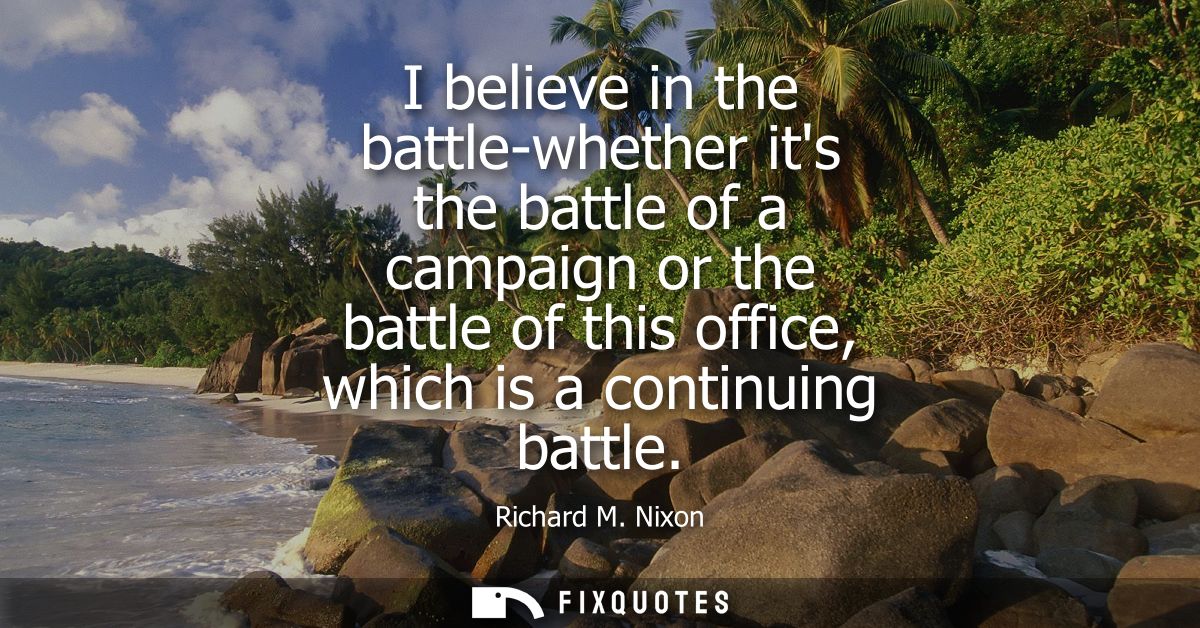 I believe in the battle-whether its the battle of a campaign or the battle of this office, which is a continuing battle