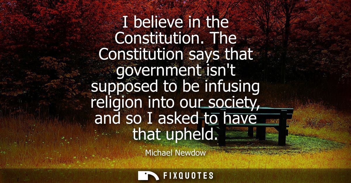 I believe in the Constitution. The Constitution says that government isnt supposed to be infusing religion into our soci