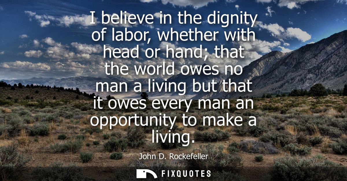 I believe in the dignity of labor, whether with head or hand that the world owes no man a living but that it owes every 