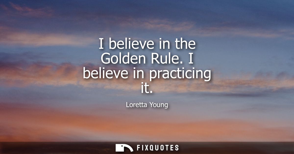 I believe in the Golden Rule. I believe in practicing it