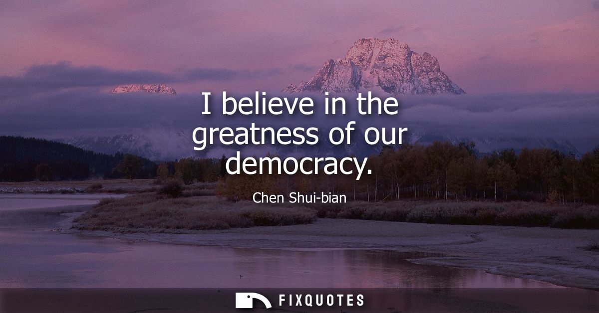 I believe in the greatness of our democracy