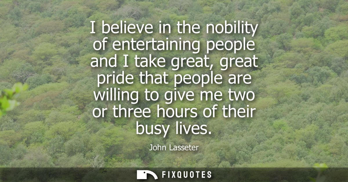 I believe in the nobility of entertaining people and I take great, great pride that people are willing to give me two or