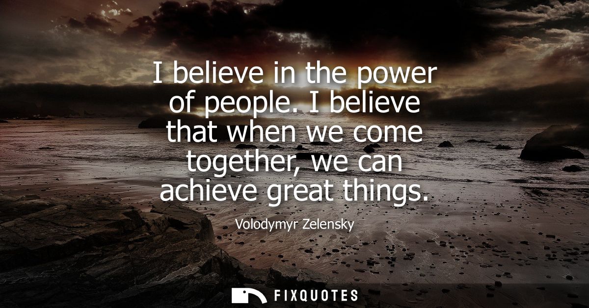 I believe in the power of people. I believe that when we come together, we can achieve great things