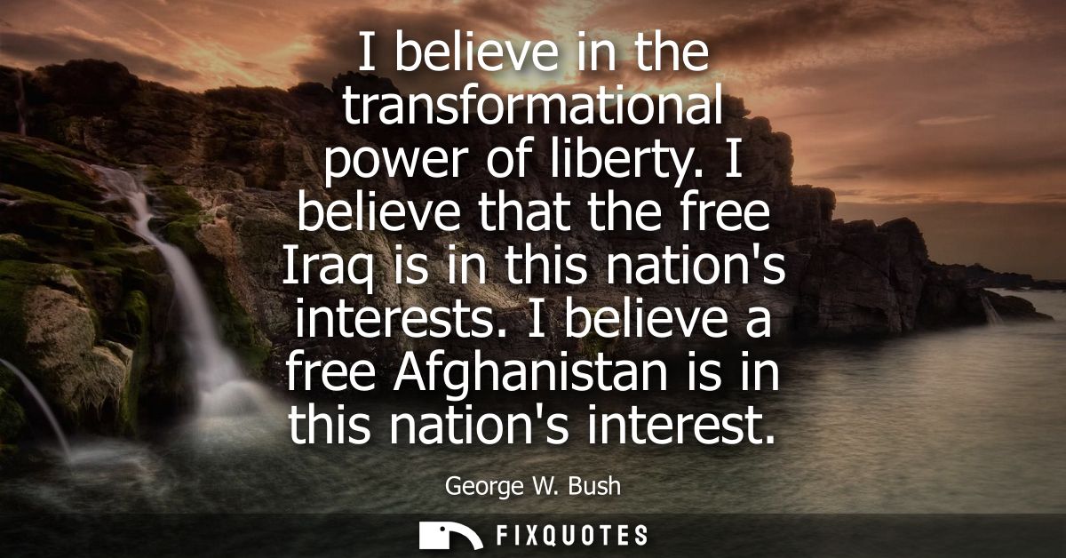 I believe in the transformational power of liberty. I believe that the free Iraq is in this nations interests.
