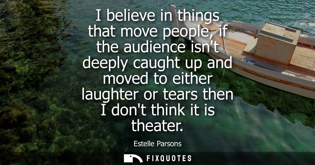 I believe in things that move people, if the audience isnt deeply caught up and moved to either laughter or tears then I