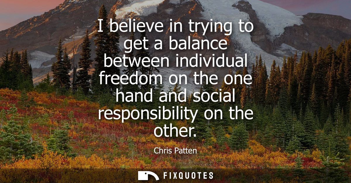 I believe in trying to get a balance between individual freedom on the one hand and social responsibility on the other