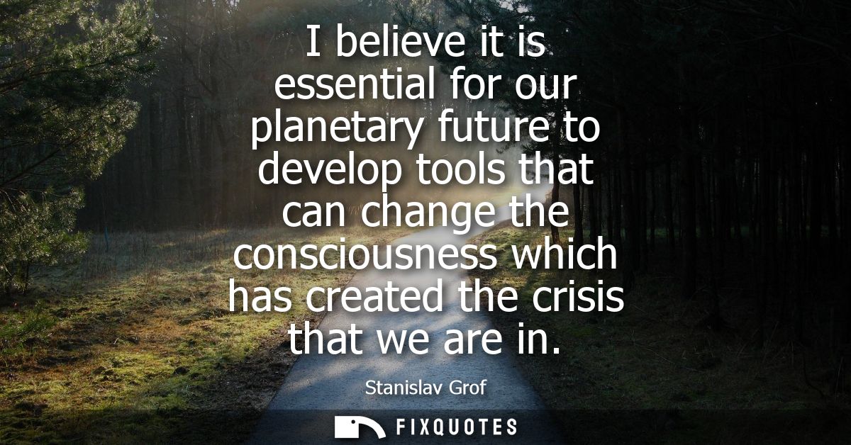 I believe it is essential for our planetary future to develop tools that can change the consciousness which has created 