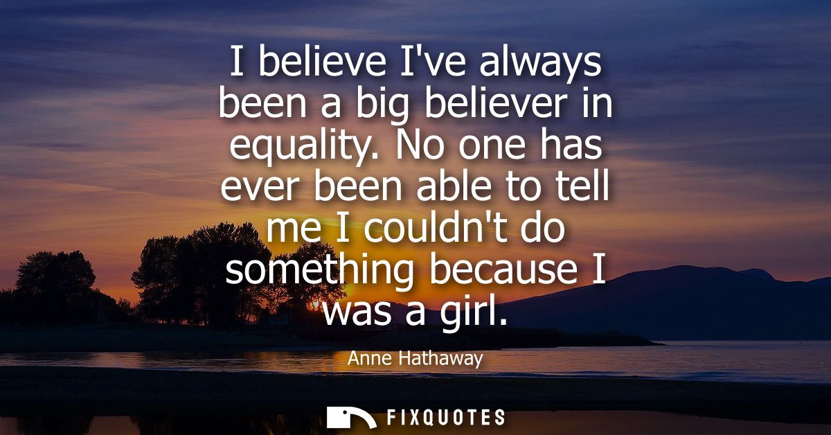 I believe Ive always been a big believer in equality. No one has ever been able to tell me I couldnt do something becaus