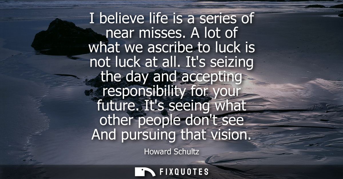 I believe life is a series of near misses. A lot of what we ascribe to luck is not luck at all. Its seizing the day and 