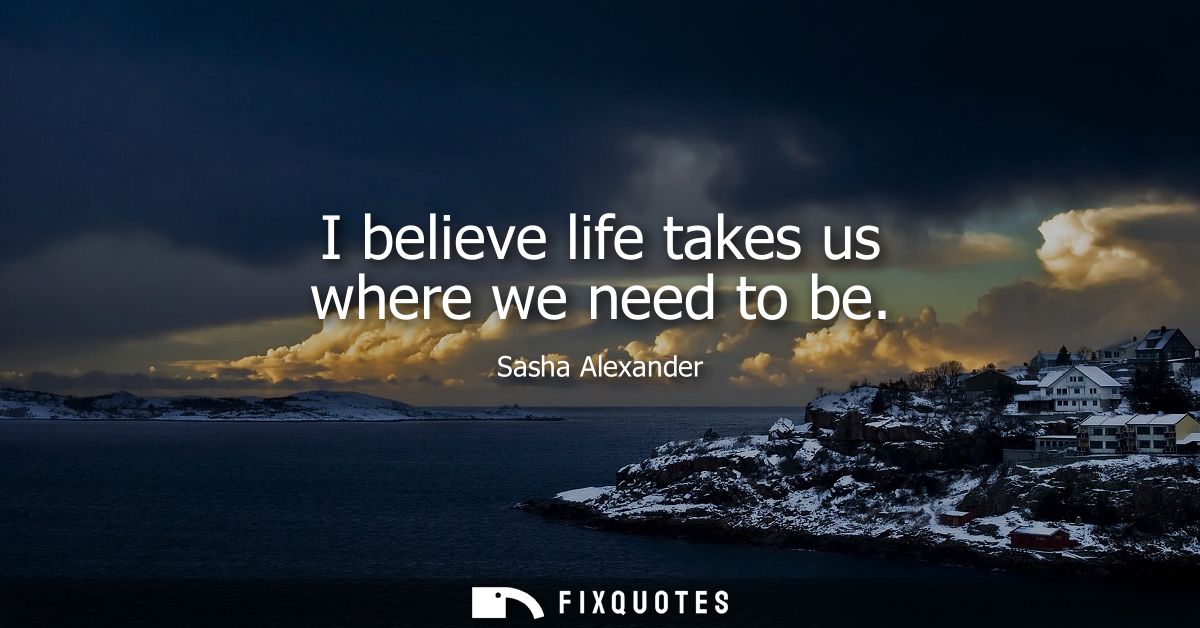 I believe life takes us where we need to be