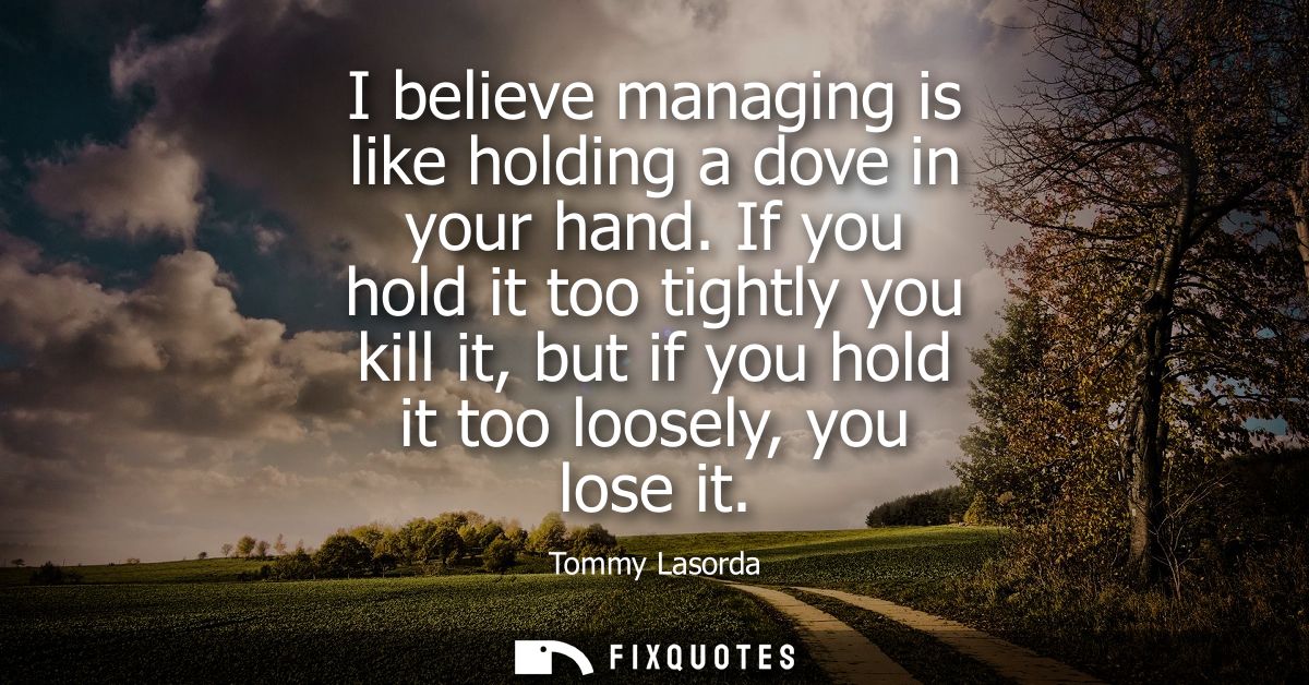I believe managing is like holding a dove in your hand. If you hold it too tightly you kill it, but if you hold it too l