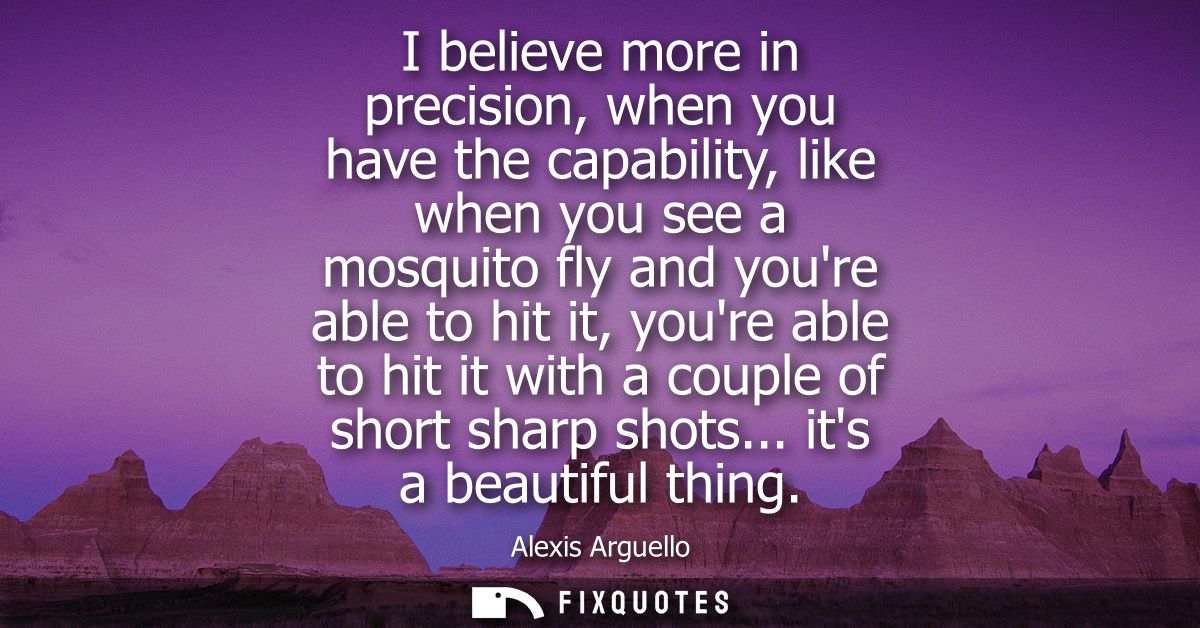 I believe more in precision, when you have the capability, like when you see a mosquito fly and youre able to hit it, yo