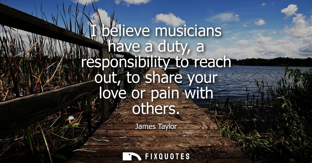 I believe musicians have a duty, a responsibility to reach out, to share your love or pain with others