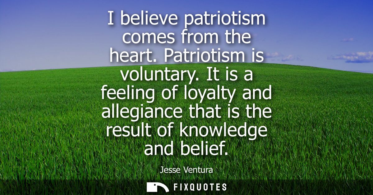 I believe patriotism comes from the heart. Patriotism is voluntary. It is a feeling of loyalty and allegiance that is th