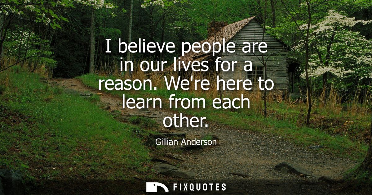 I believe people are in our lives for a reason. Were here to learn from each other