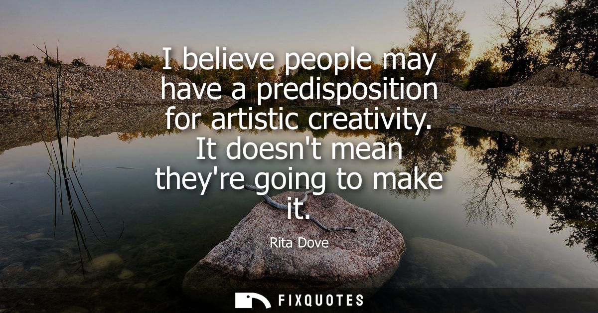 I believe people may have a predisposition for artistic creativity. It doesnt mean theyre going to make it