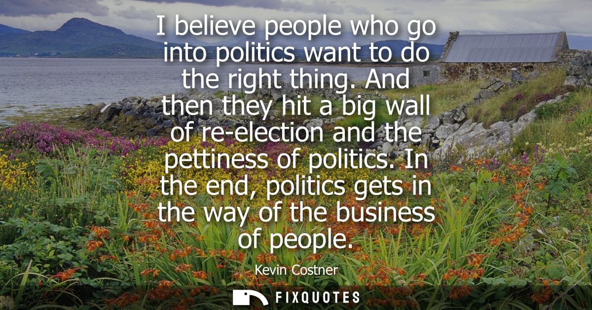 I believe people who go into politics want to do the right thing. And then they hit a big wall of re-election and the pe