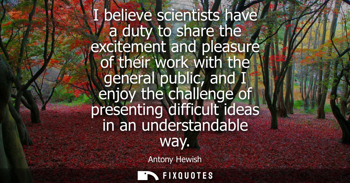 I believe scientists have a duty to share the excitement and pleasure of their work with the general public, and I enjoy