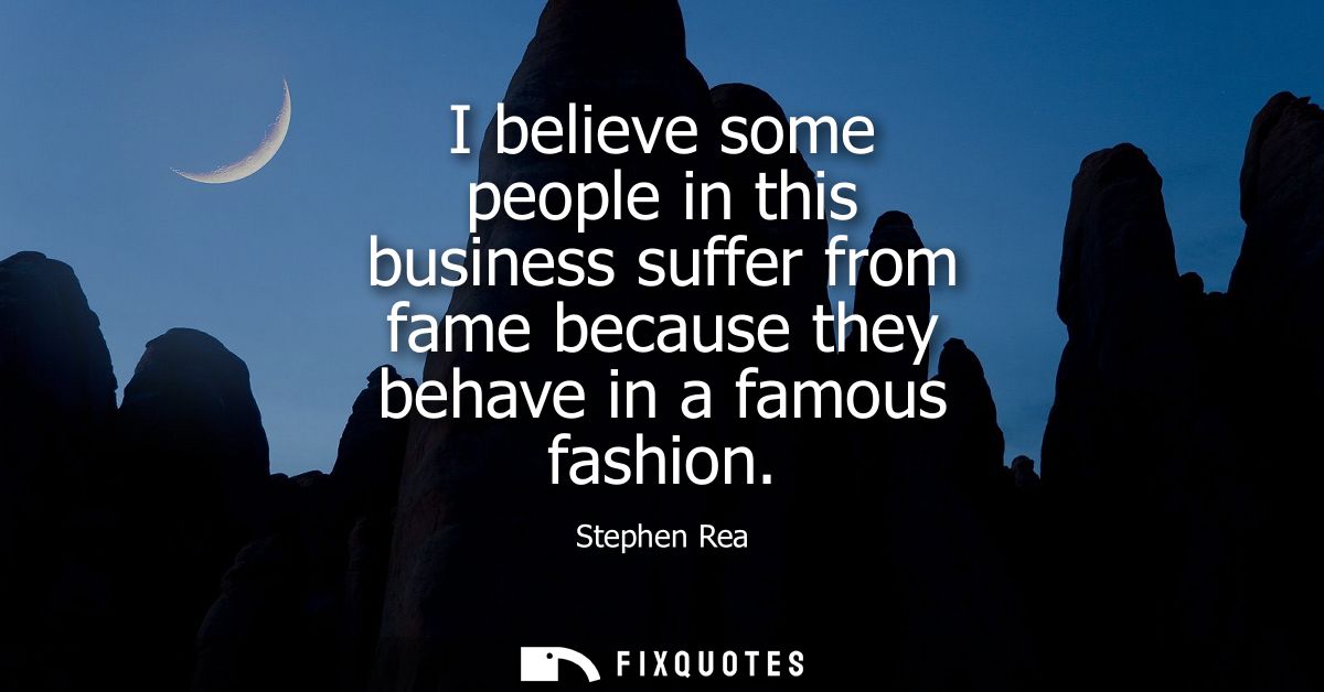 I believe some people in this business suffer from fame because they behave in a famous fashion
