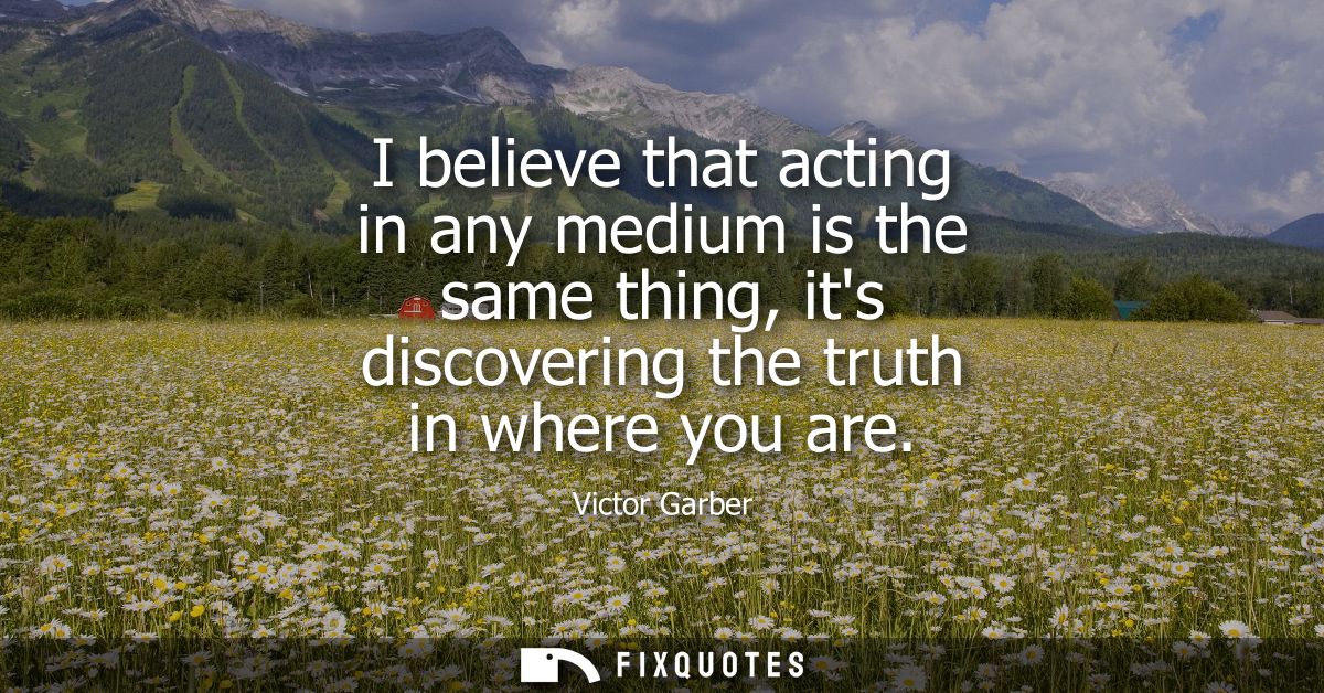 I believe that acting in any medium is the same thing, its discovering the truth in where you are