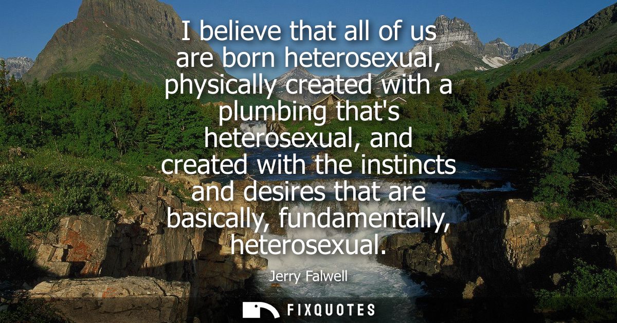 I believe that all of us are born heterosexual, physically created with a plumbing thats heterosexual, and created with 