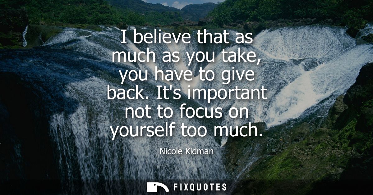 I believe that as much as you take, you have to give back. Its important not to focus on yourself too much