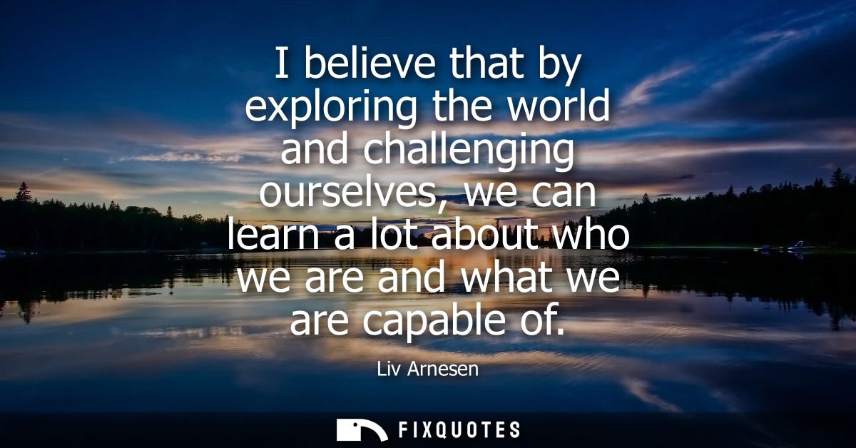 I believe that by exploring the world and challenging ourselves, we can learn a lot about who we are and what we are cap