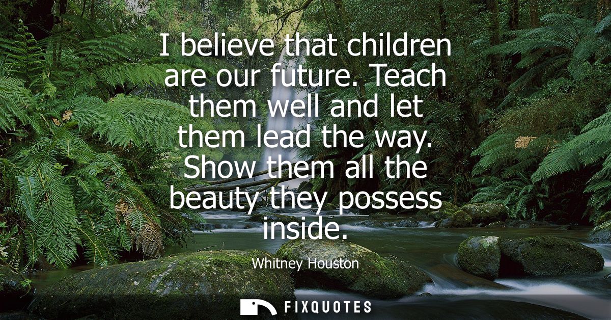 I believe that children are our future. Teach them well and let them lead the way. Show them all the beauty they possess