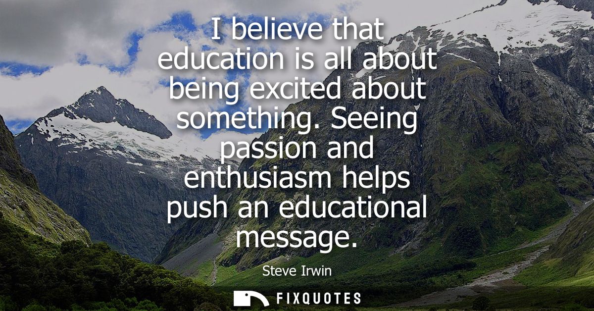 I believe that education is all about being excited about something. Seeing passion and enthusiasm helps push an educati