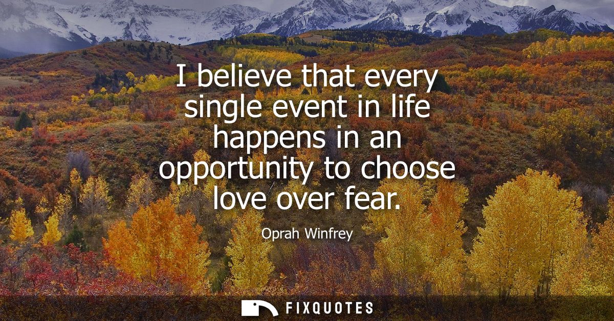 I believe that every single event in life happens in an opportunity to choose love over fear
