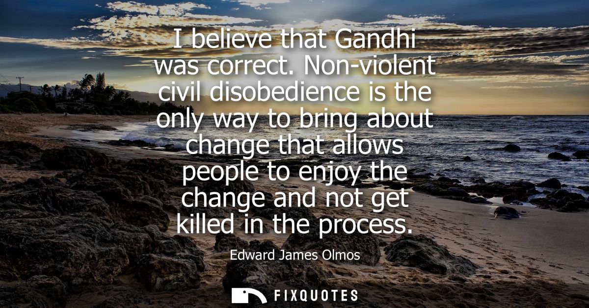 I believe that Gandhi was correct. Non-violent civil disobedience is the only way to bring about change that allows peop