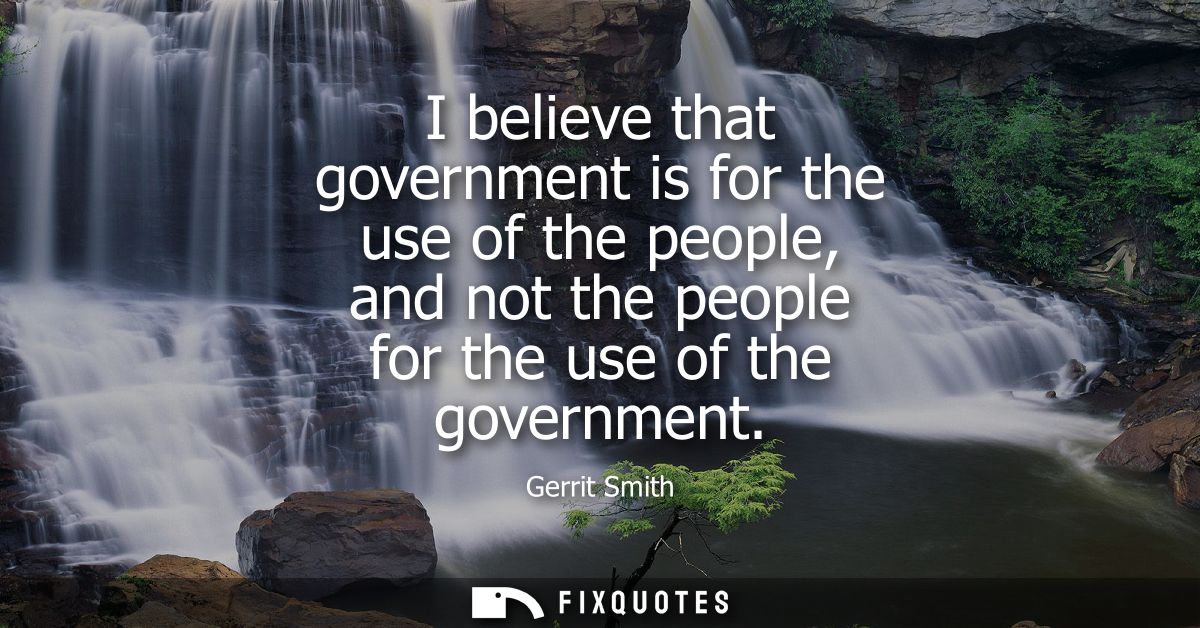 I believe that government is for the use of the people, and not the people for the use of the government
